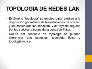 TOPOLOGIA DE REDES LAN
• El término “topología” se emplea para referirse a la
disposición geométrica de las estaciones de una red
y los cables que las conectan, y al trayecto seguido
por las señales a través de la conexión física.
• Dentro del concepto de topología se pueden
diferenciar dos aspectos: topología física y
topología lógica.
 