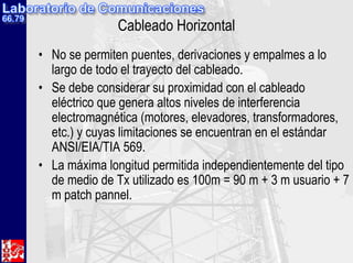 Cableado Horizontal
• No se permiten puentes, derivaciones y empalmes a lo
largo de todo el trayecto del cableado.
• Se debe considerar su proximidad con el cableado
eléctrico que genera altos niveles de interferencia
electromagnética (motores, elevadores, transformadores,
etc.) y cuyas limitaciones se encuentran en el estándar
ANSI/EIA/TIA 569.
• La máxima longitud permitida independientemente del tipo
de medio de Tx utilizado es 100m = 90 m + 3 m usuario + 7
m patch pannel.
 