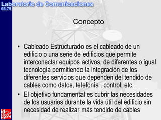 Concepto
• Cableado Estructurado es el cableado de un
edificio o una serie de edificios que permite
interconectar equipos activos, de diferentes o igual
tecnología permitiendo la integración de los
diferentes servicios que dependen del tendido de
cables como datos, telefonía , control, etc.
• El objetivo fundamental es cubrir las necesidades
de los usuarios durante la vida útil del edificio sin
necesidad de realizar más tendido de cables
 
