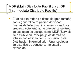 MDF (Main Distribute Facilitie ) e IDF (Intermediate Distribute Facilite) Cuando son redes de datos de gran tamaño por lo general se requieren de varios cuartos de telecomunicaciones, cuando se presenta este fenómeno uno de los centros de cableado se escoge como MDF (Servicio de distribución Principal)y los demás se rotulan con el titulo de IDF’s (Servicio de Distribución Intermediario). Una topología de este tipo se conoce como esterlla extendida 