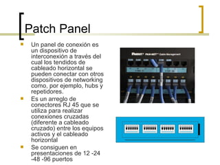 Patch Panel Un panel de conexión es un dispositivo de interconexión a través del cual los tendidos de cableado horizontal se pueden conectar con otros dispositivos de networking como, por ejemplo, hubs y repetidores.  Es un arreglo de conectores RJ 45 que se utiliza para realizar conexiones cruzadas (diferente a cableado cruzado) entre los equipos activos y el cableado horizontal Se consiguen en presentaciones de 12 -24 -48 -96 puertos 