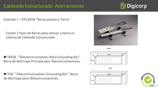 Estándar J – STD 607A “Barras puesta a Tierra”
Existen 2 tipos de Barras para colocar a tierra un
sistema de Cableado Estructurado.
►TMGB. “Telecommunications Main Grounding Bar”.
Barra de Aterrizaje Principal para Telecomunicaciones.
►TGB. “Telecommunications Grounding Bar”. Barra
de Aterrizaje para Telecomunicaciones.
67
 