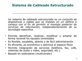 3
Sistema de Cableado Estructurado
Un sistema de cableado estructurado es un conjunto de
dispositivos y cables que se instalan en un edificio o
campus con el fin de permitir el montaje posterior de
servicios de información, independientemente de su
tecnología específica.
 Permite identificar, reubicar, modificar y ampliar de
forma racional los equipos conectados
 Es flexible, escalable, abierto y de fácil administración
 Es eficiente, es económico y optimiza el espacio físico
 Permite integración de servicios (teléfono, fax, LAN,
sistemas de audio y video, seguridad, etc.)
 Basado en estándares (multivendor)
 