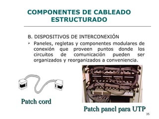 35
COMPONENTES DE CABLEADO
ESTRUCTURADO
B. DISPOSITIVOS DE INTERCONEXIÓN
 Paneles, regletas y componentes modulares de
conexión que proveen puntos donde los
circuitos de comunicación pueden ser
organizados y reorganizados a conveniencia.
Patch panel para UTPPatch panel para UTP
Patch cordPatch cord
 
