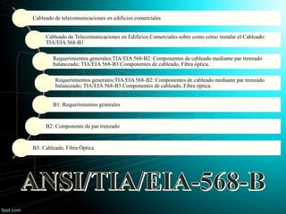 Cableado de telecomunicaciones en edificios comerciales
Cableado de Telecomunicaciones en Edificios Comerciales sobre como cómo instalar el Cableado:
TIA/EIA 568-B1
Requerimientos generales;TIA/EIA 568-B2: Componentes de cableado mediante par trenzado
balanceado; TIA/EIA 568-B3 Componentes de cableado, Fibra óptica.
Requerimientos generales;TIA/EIA 568-B2: Componentes de cableado mediante par trenzado
balanceado; TIA/EIA 568-B3 Componentes de cableado, Fibra óptica.
B1: Requerimientos generales
B2: Componente de par trenzado
B3: Cableado, Fibra Óptica
 