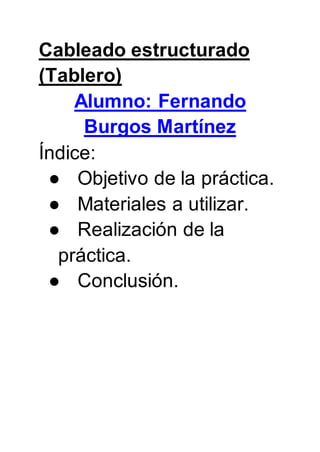 Cableado estructurado
(Tablero)
Alumno: Fernando
Burgos Martínez
Índice:
● Objetivo de la práctica.
● Materiales a utilizar.
● Realización de la
práctica.
● Conclusión.
 