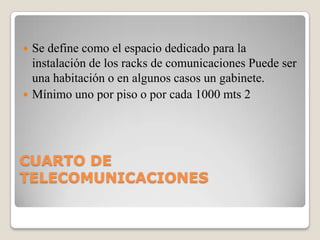 Se define como el espacio dedicado para la
instalación de los racks de comunicaciones Puede ser
una habitación o en algunos casos un gabinete.
 Mínimo uno por piso o por cada 1000 mts 2


CUARTO DE
TELECOMUNICACIONES

 