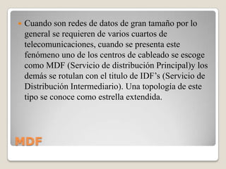 

Cuando son redes de datos de gran tamaño por lo
general se requieren de varios cuartos de
telecomunicaciones, cuando se presenta este
fenómeno uno de los centros de cableado se escoge
como MDF (Servicio de distribución Principal)y los
demás se rotulan con el titulo de IDF’s (Servicio de
Distribución Intermediario). Una topología de este
tipo se conoce como estrella extendida.

MDF

 