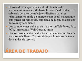 




El Área de Trabajo extiende desde la salida de
telecomunicaciones (OT) hasta la estación de trabajo. El
cableado del área de trabajo es diseñado para ser
relativamente simple de interconectar de tal manera que
ésta pueda ser removida, cambiada de lugar, colocar una
nueva muy fácilmente
Los componentes del área de trabajo son Teléfonos, Fax,
PC’s, Impresoras, Wall Cords (3 mts).
Como consideración de diseño se debe ubicar un área de
trabajo cada 10 mts 2 y esta debe por lo menos de tener
dos salidas de servicio

ÁREA DE TRABAJO

 