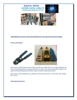 HERRAMIENTAS QUE SE USAN PARA MONTAR DE UN CABLEADO ESTRUCTURADO



Pinza o ponchadora




Esta pinza la usamos para colocar el plug de RJ-45 en el cable UTP, en la imagen podemos ver
que en la parte baja tiene una navaja para cortar el cable y una muesca para pelar el cable; en la
parte central tenemoslaseccion donde se mete el conector armado para armarlo.

Este tipo de pinzas telefonicas, las podemos encontrar para poner no solo RJ45, sino tambien
RJ11, RJ12.



Herramienta de presion
 