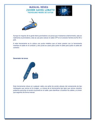 Aunque la mayoria de la gente llama ponchadora a la pinza que mostramos anteriormente, esta es
realmente al ponchadora, esta se usa para colocar el cable UTP en el conector hembra de RJ-45 o
jack.

A esta herramienta se le coloca una punta metalica que al hacer presion con la herramienta
insertara el cable en el conector y otra punta se usara para cortar el cable para quitar el cable del
conector.




Generador de tonos




Esta herramienta induce en cualquier cable una señal de sonido atraves del componente de tipo
rectangular que vemos en la imagen, y a traves de la herramienta tipo lapiz que vemos nosotros
podemos escuchar el sonido al ponerla en el cable, para identificar o localizar los cables y no tener
que seguirlos de forma manual.
 