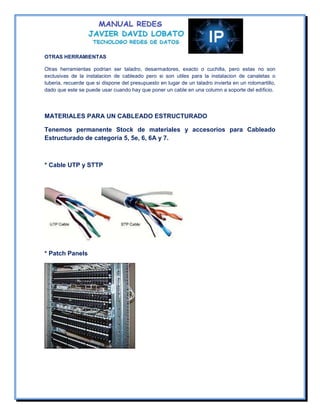 OTRAS HERRAMIENTAS

Otras herramientas podrian ser taladro, desarmadores, exacto o cuchilla, pero estas no son
exclusivas de la instalacion de cableado pero si son utiles para la instalacion de canaletas o
tuberia, recuerde que si dispone del presupuesto en lugar de un taladro invierta en un rotomartillo,
dado que este se puede usar cuando hay que poner un cable en una column a soporte del edificio.




MATERIALES PARA UN CABLEADO ESTRUCTURADO

Tenemos permanente Stock de materiales y accesorios para Cableado
Estructurado de categoría 5, 5e, 6, 6A y 7.



* Cable UTP y STTP




* Patch Panels
 