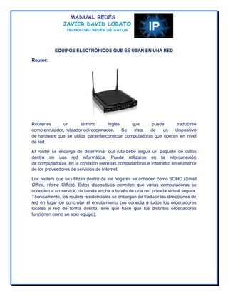 EQUIPOS ELECTRÓNICOS QUE SE USAN EN UNA RED

Router:




Router es     un        término      inglés     que     puede       traducirse
como enrutador, ruteador odireccionador.    Se   trata  de    un   dispositivo
de hardware que se utiliza parainterconectar computadoras que operan en nivel
de red.

El router se encarga de determinar qué ruta debe seguir un paquete de datos
dentro de una red informática. Puede utilizarse en la interconexión
de computadoras, en la conexión entre las computadoras e Internet o en el interior
de los proveedores de servicios de Internet.

Los routers que se utilizan dentro de los hogares se conocen como SOHO (Small
Office, Home Office). Estos dispositivos permiten que varias computadoras se
conecten a un servicio de banda ancha a través de una red privada virtual segura.
Técnicamente, los routers residenciales se encargan de traducir las direcciones de
red en lugar de concretar el enrutamiento (no conecta a todos los ordenadores
locales a red de forma directa, sino que hace que los distintos ordenadores
funcionen como un solo equipo).
 