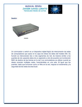 Switch:




Un conmutador o switch es un dispositivo digital lógico de interconexión de redes
de computadoras que opera en la capa de enlace de datos del modelo OSI. Su
función es interconectar dos o más segmentos de red, de manera similar a los
puentes de red, pasando datos de un segmento a otro de acuerdo con la dirección
MAC de destino de las tramas en la red. Los conmutadores se utilizan cuando se
desea conectar múltiples redes, fusionándolas en una sola. Al igual que los
puentes, dado que funcionan como un filtro en la red, mejoran el rendimiento y la
seguridad de las redes de área local.
 