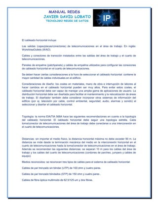 El cableado horizontal incluye:

Las salidas (cajas/placas/conectores) de telecomunicaciones en el área de trabajo. En inglés:
WorkAreaOutlets (WAO).

Cables y conectores de transición instalados entre las salidas del área de trabajo y el cuarto de
telecomunicaciones.

Paneles de empalme (patchpanels) y cables de empalme utilizados para configurar las conexiones
de cableado horizontal en el cuarto de telecomunicaciones.

Se deben hacer ciertas consideraciones a la hora de seleccionar el cableado horizontal: contiene la
mayor cantidad de cables individuales en el edificio.

Consideraciones de diseño: los costes en materiales, mano de obra e interrupción de labores al
hacer cambios en el cableado horizontal pueden ser muy altos. Para evitar estos costes, el
cableado horizontal debe ser capaz de manejar una amplia gama de aplicaciones de usuario. La
distribución horizontal debe ser diseñada para facilitar el mantenimiento y la relocalización de áreas
de trabajo. El diseñador también debe considerar incorporar otros sistemas de información del
edificio (por ej. televisión por cable, control ambiental, seguridad, audio, alarmas y sonido) al
seleccionar y diseñar el cableado horizontal.



Topología: la norma EIA/TIA 568A hace las siguientes recomendaciones en cuanto a la topología
del cableado horizontal: El cableado horizontal debe seguir una topología estrella. Cada
toma/conector de telecomunicaciones del área de trabajo debe conectarse a una interconexión en
el cuarto de telecomunicaciones.



Distancias: sin importar el medio físico, la distancia horizontal máxima no debe exceder 90 m. La
distancia se mide desde la terminación mecánica del medio en la interconexión horizontal en el
cuarto de telecomunicaciones hasta la toma/conector de telecomunicaciones en el área de trabajo.
Además se recomiendan las siguientes distancias: se separan 10 m para los cables del área de
trabajo y los cables del cuarto de telecomunicaciones (cordones de parcheo, jumpers y cables de
equipo).

Medios reconocidos: se reconocen tres tipos de cables para el sistema de cableado horizontal:

Cables de par trenzado sin blindar (UTP) de 100 ohm y cuatro pares.

Cables de par trenzado blindados (STP) de 150 ohm y cuatro pares .

Cables de fibra óptica multimodo de 62.5/125 um y dos fibras.
 