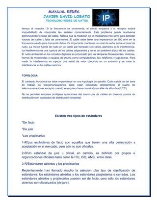 tiempo al receptor. Si la frecuencia se incrementa, el efecto empeora y el receptor estará
imposibilitado de interpretar las señales correctamente. Este problema puede resolverse
disminuyendo el largo del cable. Nótese que la medición de la impedancia nos sirve para detectar
roturas del cable o falta de conexiones. El cable debe tener una impedancia de 100 ohm en la
frecuencia usada para transmitir datos. Es importante mantener un nivel de señal sobre el nivel de
ruido. La mayor fuente de ruido en un cable par trenzado con varios alambres es la interferencia.
La interferencia es una ruptura de los cables adyacentes y no es un problema típico de los cables.
El ruido ambiental en los circuitos digitales es provocado por las lámparas fluorescentes, motores,
hornos de microondas y equipos de oficina como computadoras, fax, teléfonos y copiadoras. Para
medir la interferencia se inyecta una señal de valor conocido en un extremo y se mide la
interferencia en los cables vecinos.



TOPOLOGIA:

El cableado horizontal se debe implementar en una topología de estrella. Cada salida de del área
de trabajo de telecomunicaciones debe estar conectada directamente al cuarto de
telecomunicaciones excepto cuando se requiera hacer transición a cable de alfombra (UTC).

No se permiten empates (múltiples apariciones del mismo par de cables en diversos puntos de
distribución) en cableados de distribución horizontal.




                            Existen tres tipos de estándares

*De facto

*De jure

*Los propietarios

1-R/Los estándares de facto son aquellos que tienen una alta penetración y
aceptación en el mercado, pero aún no son oficiales.

2-R/Un estándar de jure u oficial, en cambio, es definido por grupos u
organizaciones oficiales tales como la ITU, ISO, ANSI, entre otras.

3-R/Estándares abiertos y los propietarios

Recientemente han llamado mucho la atención otro tipo de clasificación de
estándares: los estándares abiertos y los estándares propietarios o cerrados. Los
estándares abiertos y propietarios pueden ser de facto, pero sólo los estándares
abiertos son oficializados (de jure).
 