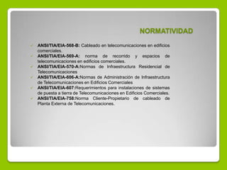 NORMATIVIDAD
 ANSI/TIA/EIA-568-B: Cableado en telecomunicaciones en edificios
comerciales.
 ANSI/TIA/EIA-569-A: norma de recorrido y espacios de
telecomunicaciones en edificios comerciales.
 ANSI/TIA/EIA-570-A:Normas de Infraestructura Residencial de
Telecomunicaciones
 ANSI/TIA/EIA-606-A:Normas de Administración de Infraestructura
de Telecomunicaciones en Edificios Comerciales
 ANSI/TIA/EIA-607:Requerimientos para instalaciones de sistemas
de puesta a tierra de Telecomunicaciones en Edificios Comerciales.
 ANSI/TIA/EIA-758:Norma Cliente-Propietario de cableado de
Planta Externa de Telecomunicaciones.
 