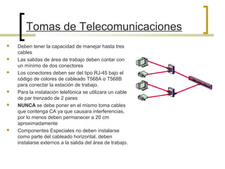 Tomas de Telecomunicaciones
 Deben tener la capacidad de manejar hasta tres
cables
 Las salidas de área de trabajo deben contar con
un mínimo de dos conectores
 Los conectores deben ser del tipo RJ-45 bajo el
código de colores de cableado T568A o T568B
para conectar la estación de trabajo.
 Para la instalación telefónica se utilizara un cable
de par trenzado de 2 pares
 NUNCA se debe poner en el mismo toma cables
que contenga CA ya que causara interferencias,
por lo menos deben permanecer a 20 cm
aproximadamente
 Componentes Especiales no deben instalarse
como parte del cableado horizontal, deben
instalarse externos a la salida del área de trabajo.
 