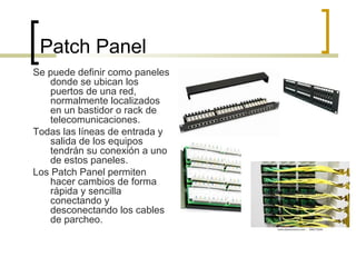 Patch Panel
Se puede definir como paneles
donde se ubican los
puertos de una red,
normalmente localizados
en un bastidor o rack de
telecomunicaciones.
Todas las líneas de entrada y
salida de los equipos
tendrán su conexión a uno
de estos paneles.
Los Patch Panel permiten
hacer cambios de forma
rápida y sencilla
conectando y
desconectando los cables
de parcheo.
 