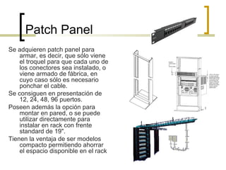 Patch Panel
Se adquieren patch panel para
armar, es decir, que sólo viene
el troquel para que cada uno de
los conectores sea instalado, o
viene armado de fábrica, en
cuyo caso sólo es necesario
ponchar el cable.
Se consiguen en presentación de
12, 24, 48, 96 puertos.
Poseen además la opción para
montar en pared, o se puede
utilizar directamente para
instalar en rack con frente
standard de 19".
Tienen la ventaja de ser modelos
compacto permitiendo ahorrar
el espacio disponible en el rack
 