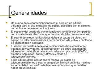 Generalidades
 Un cuarto de telecomunicaciones es el área en un edificio
utilizada para el uso exclusivo de equipo asociado con el sistema
de cableado de telecomunicaciones.
 El espacio del cuarto de comunicaciones no debe ser compartido
con instalaciones eléctricas que no sean de telecomunicaciones.
 El cuarto de telecomunicaciones debe ser capaz de albergar
equipo de telecomunicaciones, terminaciones de cable y cableado
de interconexión asociado.
 El diseño de cuartos de telecomunicaciones debe considerar,
además de voz y datos, la incorporación de otros sistemas de
información del edificio tales como televisión por cable (CATV),
alarmas, seguridad, audio y otros sistemas de
telecomunicaciones.
 Todo edificio debe contar con al menos un cuarto de
telecomunicaciones o cuarto de equipo. No hay un límite máximo
en la cantidad de cuartos de telecomunicaciones que puedan
haber en un edificio.
 