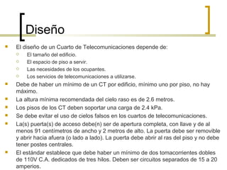 Diseño
 El diseño de un Cuarto de Telecomunicaciones depende de:
 El tamaño del edificio.
 El espacio de piso a servir.
 Las necesidades de los ocupantes.
 Los servicios de telecomunicaciones a utilizarse.
 Debe de haber un mínimo de un CT por edificio, mínimo uno por piso, no hay
máximo.
 La altura mínima recomendada del cielo raso es de 2.6 metros.
 Los pisos de los CT deben soportar una carga de 2.4 kPa.
 Se debe evitar el uso de cielos falsos en los cuartos de telecomunicaciones.
 La(s) puerta(s) de acceso debe(n) ser de apertura completa, con llave y de al
menos 91 centímetros de ancho y 2 metros de alto. La puerta debe ser removible
y abrir hacia afuera (o lado a lado). La puerta debe abrir al ras del piso y no debe
tener postes centrales.
 El estándar establece que debe haber un mínimo de dos tomacorrientes dobles
de 110V C.A. dedicados de tres hilos. Deben ser circuitos separados de 15 a 20
amperios.
 