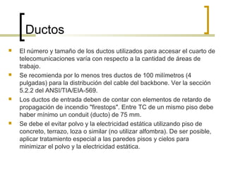 Ductos
 El número y tamaño de los ductos utilizados para accesar el cuarto de
telecomunicaciones varía con respecto a la cantidad de áreas de
trabajo.
 Se recomienda por lo menos tres ductos de 100 milímetros (4
pulgadas) para la distribución del cable del backbone. Ver la sección
5.2.2 del ANSI/TIA/EIA-569.
 Los ductos de entrada deben de contar con elementos de retardo de
propagación de incendio "firestops". Entre TC de un mismo piso debe
haber mínimo un conduit (ducto) de 75 mm.
 Se debe el evitar polvo y la electricidad estática utilizando piso de
concreto, terrazo, loza o similar (no utilizar alfombra). De ser posible,
aplicar tratamiento especial a las paredes pisos y cielos para
minimizar el polvo y la electricidad estática.
 