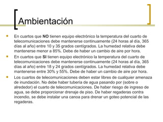 Ambientación
 En cuartos que NO tienen equipo electrónico la temperatura del cuarto de
telecomunicaciones debe mantenerse continuamente (24 horas al día, 365
días al año) entre 10 y 35 grados centígrados. La humedad relativa debe
mantenerse menor a 85%. Debe de haber un cambio de aire por hora.
 En cuartos que SI tienen equipo electrónico la temperatura del cuarto de
telecomunicaciones debe mantenerse continuamente (24 horas al día, 365
días al año) entre 18 y 24 grados centígrados. La humedad relativa debe
mantenerse entre 30% y 55%. Debe de haber un cambio de aire por hora.
 Los cuartos de telecomunicaciones deben estar libres de cualquier amenaza
de inundación. No debe haber tubería de agua pasando por (sobre o
alrededor) el cuarto de telecomunicaciones. De haber riesgo de ingreso de
agua, se debe proporcionar drenaje de piso. De haber regaderas contra
incendio, se debe instalar una canoa para drenar un goteo potencial de las
regaderas.
 
