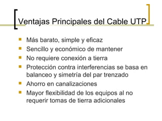 Ventajas Principales del Cable UTP
 Más barato, simple y eficaz
 Sencillo y económico de mantener
 No requiere conexión a tierra
 Protección contra interferencias se basa en
balanceo y simetría del par trenzado
 Ahorro en canalizaciones
 Mayor flexibilidad de los equipos al no
requerir tomas de tierra adicionales
 