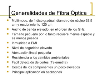 Generalidades de Fibra Óptica
 Multimodo, de índice gradual, diámetro de núcleo 62,5
µm y recubrimiento 125 µm
 Ancho de banda elevado, en el orden de los GHz
 Tamaño pequeño por lo tanto requiere menos espacio y
es menos pesada
 Inmunidad a EMI
 Nivel de seguridad elevado
 Atenuación lineal pequeña
 Resistencia a los cambios ambientales
 Facil detección de cortes (Telemetria)
 Costos de los componentes un poco elevados
 Principal aplicación en backbones
 