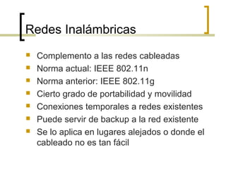 Redes Inalámbricas
 Complemento a las redes cableadas
 Norma actual: IEEE 802.11n
 Norma anterior: IEEE 802.11g
 Cierto grado de portabilidad y movilidad
 Conexiones temporales a redes existentes
 Puede servir de backup a la red existente
 Se lo aplica en lugares alejados o donde el
cableado no es tan fácil
 