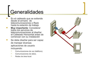 Generalidades
 Es el cableado que se extiende
desde el armario de
telecomunicaciones o Rack
hasta la estación de trabajo
 Muy importante: Considerar
todos los servicios de
telecomunicaciones al diseñar
el Cableado Horizontal antes de
comenzar con su instalación
 Se debe diseñar para ser capaz
de manejar diversas
aplicaciones de usuario
incluyendo:
 Comunicaciones de voz (teléfono).
 Comunicaciones de datos.
 Redes de área local.
 