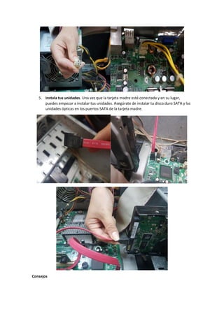 5. Instala tus unidades. Una vez que la tarjeta madre esté conectada y en su lugar,
puedes empezar a instalar tus unidades. Asegúrate de instalar tu disco duro SATA y las
unidades ópticas en los puertos SATA de la tarjeta madre.
Consejos
 