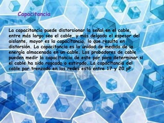 Capacitancia
La capacitancia puede distorsionar la señal en el cable,
entre más largo sea el cable, y más delgado el espesor del
aislante, mayor es la capacitancia, lo que resulta en
distorsión. La capacitancia es la unidad de medida de la
energía almacenada en un cable. Los probadores de cable
pueden medir la capacitancia de este par para determinar si
el cable ha sido roscado o estirado. La capacitancia del
cable par trenzado en las redes está entre 17 y 20 pF.
 