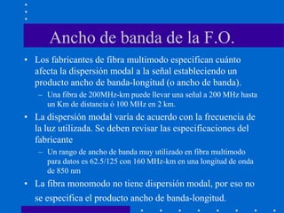 Ancho de banda de la F.O.
• Los fabricantes de fibra multimodo especifican cuánto
afecta la dispersión modal a la señal estableciendo un
producto ancho de banda-longitud (o ancho de banda).
– Una fibra de 200MHz-km puede llevar una señal a 200 MHz hasta
un Km de distancia ó 100 MHz en 2 km.
• La dispersión modal varía de acuerdo con la frecuencia de
la luz utilizada. Se deben revisar las especificaciones del
fabricante
– Un rango de ancho de banda muy utilizado en fibra multimodo
para datos es 62.5/125 con 160 MHz-km en una longitud de onda
de 850 nm
• La fibra monomodo no tiene dispersión modal, por eso no
se especifica el producto ancho de banda-longitud.
 