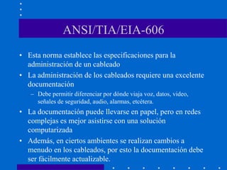 ANSI/TIA/EIA-606
• Esta norma establece las especificaciones para la
administración de un cableado
• La administración de los cableados requiere una excelente
documentación
– Debe permitir diferenciar por dónde viaja voz, datos, video,
señales de seguridad, audio, alarmas, etcétera.
• La documentación puede llevarse en papel, pero en redes
complejas es mejor asistirse con una solución
computarizada
• Además, en ciertos ambientes se realizan cambios a
menudo en los cableados, por esto la documentación debe
ser fácilmente actualizable.
 