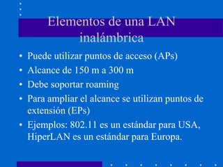 Elementos de una LAN
inalámbrica
• Puede utilizar puntos de acceso (APs)
• Alcance de 150 m a 300 m
• Debe soportar roaming
• Para ampliar el alcance se utilizan puntos de
extensión (EPs)
• Ejemplos: 802.11 es un estándar para USA,
HiperLAN es un estándar para Europa.
 