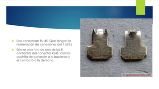  Dos conectores RJ-45 (Que tengan la 
numeración de conexiones del 1 al 8.) 
 Esta es una foto de uno de los 8 
contactos del conector RJ45, con las 
cuchilla de conexión a la izquierda y 
el contacto a la derecha. 
 