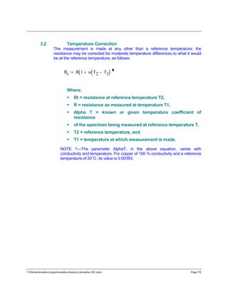 F:Elementscable programscable ampacity calculation IEC.docx Page 10
3.2 Temperature Correction
The measurement is made at any other than a reference temperature; the
resistance may be corrected for moderate temperature differences to what it would
be at the reference temperature, as follows:
Where:
 Rt = resistance at reference temperature T2,
 R = resistance as measured at temperature T1,
 Alpha T = known or given temperature coefficient of
resistance
 of the specimen being measured at reference temperature T,
 T2 = reference temperature, and
 T1 = temperature at which measurement is made.
NOTE 1—The parameter AlphaT, in the above equation, varies with
conductivity and temperature. For copper of 100 % conductivity and a reference
temperature of 20°C, its value is 0.00393.
Rt R 1  T2 T1 
 