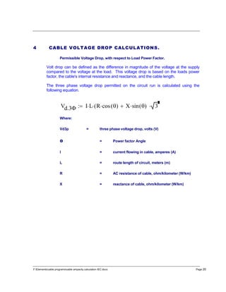 F:Elementscable programscable ampacity calculation IEC.docx Page 20
4 CABLE VOLTAGE DROP CALCULATIONS.
Permissible Voltage Drop, with respect to Load Power Factor.
Volt drop can be defined as the difference in magnitude of the voltage at the supply
compared to the voltage at the load. This voltage drop is based on the loads power
factor, the cable's internal resistance and reactance, and the cable length.
The three phase voltage drop permitted on the circuit run is calculated using the
following equation.
Vd.3 I L R cos ( ) X sin ( )( 3
Where:
Vd3p = three phase voltage drop, volts (V)
ө = Power factor Angle
I = current flowing in cable, amperes (A)
L = route length of circuit, meters (m)
R = AC resistance of cable, ohm/kilometer (W/km)
X = reactance of cable, ohm/kilometer (W/km)
 