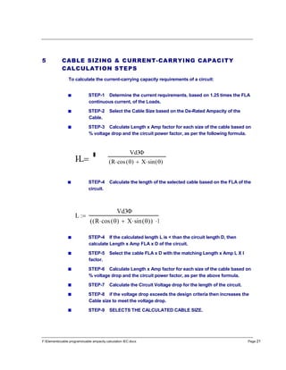 F:Elementscable programscable ampacity calculation IEC.docx Page 21
5 CABLE SIZING & CURRENT-CARRYING CAPACITY
CALCULATION STEPS
To calculate the current-carrying capacity requirements of a circuit:
STEP-1 Determine the current requirements, based on 1.25 times the FLA
continuous current, of the Loads.
STEP-2 Select the Cable Size based on the De-Rated Ampacity of the
Cable.
STEP-3 Calculate Length x Amp factor for each size of the cable based on
% voltage drop and the circuit power factor, as per the following formula.
STEP-4 Calculate the length of the selected cable based on the FLA of the
circuit.
STEP-4 If the calculated length L is < than the circuit length D, then
calculate Length x Amp FLA x D of the circuit.
STEP-5 Select the cable FLA x D with the matching Length x Amp L X I
factor.
STEP-6 Calculate Length x Amp factor for each size of the cable based on
% voltage drop and the circuit power factor, as per the above formula.
STEP-7 Calculate the Circuit Voltage drop for the length of the circuit.
STEP-8 if the voltage drop exceeds the design criteria then increases the
Cable size to meet the voltage drop.
STEP-9 SELECTS THE CALCULATED CABLE SIZE.
IL 
Vd3
R cos ( ) X sin ( )(
L
Vd3
R cos ( ) X sin ( )( )( I

 