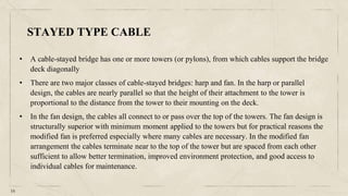 16
• A cable-stayed bridge has one or more towers (or pylons), from which cables support the bridge
deck diagonally
• There are two major classes of cable-stayed bridges: harp and fan. In the harp or parallel
design, the cables are nearly parallel so that the height of their attachment to the tower is
proportional to the distance from the tower to their mounting on the deck.
• In the fan design, the cables all connect to or pass over the top of the towers. The fan design is
structurally superior with minimum moment applied to the towers but for practical reasons the
modified fan is preferred especially where many cables are necessary. In the modified fan
arrangement the cables terminate near to the top of the tower but are spaced from each other
sufficient to allow better termination, improved environment protection, and good access to
individual cables for maintenance.
STAYED TYPE CABLE
 