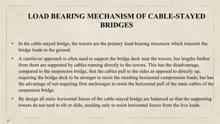 19
• In the cable-stayed bridge, the towers are the primary loud-bearing structures which transmit the
bridge loads to the ground.
• A cantilever approach is often used to support the bridge deck near the towers, but lengths further
from them are supported by cables running directly to the towers. This has the disadvantage,
compared to the suspension bridge, that the cables pull to the sides as opposed to directly up,
requiring the bridge deck to be stronger to resist the resulting horizontal compression loads; but has
the advantage of not requiring firm anchorages to resist the horizontal pull of the main cables of the
suspension bridge.
• By design all static horizontal forces of the cable-stayed bridge are balanced so that the supporting
towers do not tend to tilt or slide, needing only to resist horizontal forces from the live loads.
LOAD BEARING MECHANISM OF CABLE-STAYED
BRIDGES
 