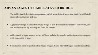 22
• The cable-stayed deck is in compression, pulled towards the towers, and has to be stiff at all
stages of construction and use.
• A great advantage of the cable-stayed bridge is that it is essentially made of cantilevers, and
can be constructed by building out from the towers.
• cable-stayed bridges possess higher stiffness and display smaller deflections when compared
with suspension bridges
• Construction time is less for cable stayed bridges. Cable Stayed Bridges require less cables
ADVANTAGES OF CABLE-STAYED BRIDGE
 