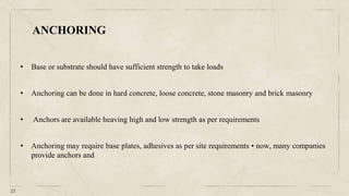 23
• Base or substrate should have sufficient strength to take loads
• Anchoring can be done in hard concrete, loose concrete, stone masonry and brick masonry
• Anchors are available heaving high and low strength as per requirements
• Anchoring may require base plates, adhesives as per site requirements • now, many companies
provide anchors and
ANCHORING
 