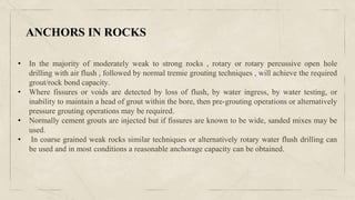 • In the majority of moderately weak to strong rocks , rotary or rotary percussive open hole
drilling with air flush , followed by normal tremie grouting techniques , will achieve the required
grout/rock bond capacity.
• Where fissures or voids are detected by loss of flush, by water ingress, by water testing, or
inability to maintain a head of grout within the bore, then pre-grouting operations or alternatively
pressure grouting operations may be required.
• Normally cement grouts are injected but if fissures are known to be wide, sanded mixes may be
used.
• In coarse grained weak rocks similar techniques or alternatively rotary water flush drilling can
be used and in most conditions a reasonable anchorage capacity can be obtained.
ANCHORS IN ROCKS
 