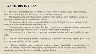 • In order to enhance the capacity of the anchorage within the normal range of fixed lengths,
either under reaming or soil fracturing systems have been employed
• More recently, the single bore multiple anchor system has been allowed efficient use of non-
enhanced bore holes and attained loads of 3500kn.
• The fracturing of soil prior to tendon installation, generally involves a larger diameter steel
manchette, which after treatment remains in-situ.
• Treatment may be carried out over a 2 or 3 day period prior to tendon installation, by repeatedly
injecting grout through manchette valves at 1/2 m centers in the fixed length.
• The anchor tendon is then, after pre grouting treatment, installed and grouted within the large
tube.
• The tube must efficiently transfer the entire load from anchor tendon and internal grout to the
external grout and then into the ground.
• It must not exhibit creep losses and it must not in anyway degrade (by corrosion) in any way
such that there is a reduction in bond capacity or performance within the grout body which may
reduce the capacity of the anchor within its intended lifetime
ANCHORS IN CLAY
 