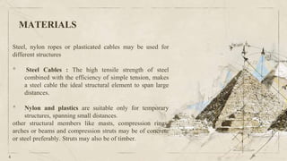 MATERIALS
Steel, nylon ropes or plasticated cables may be used for
different structures
• Steel Cables : The high tensile strength of steel
combined with the efficiency of simple tension, makes
a steel cable the ideal structural element to span large
distances.
• Nylon and plastics are suitable only for temporary
structures, spanning small distances.
other structural members like masts, compression rings,
arches or beams and compression struts may be of concrete
or steel preferably. Struts may also be of timber.
4
 