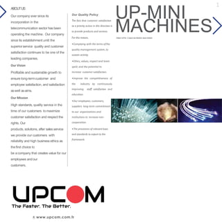 UP-MINI
www.upcom.com.tr
Our Quality Policy
The fact that customer satisfaction
as a priority action in this direction is
to provide products and services.
For this reason,
•Complying with the terms ofthe
quality management system, to
sustain activity.
•Ethics, values, respect and team
spirit, and the potential to
increase customer satisfaction.
•Improve the competitiveness of
the industry by continuously
improving staff satisfaction and
education.
•Our employees, customers,
suppliers long-term commitment
to our organizations and
institutions to increase non-
cooperation.
•The provisions of relevantlaws
and standards to export to the
framework.
ABOUTUS
Our company ever since its
incorporation in the
telecommunication sector has been
operating the machine. Our company
since its establishment until the
superiorservice quality and customer
satisfaction continues to be one of the
leading companies.
Our Vision
Profitable and sustainable growth to
ensure long-termcustomer and
employee satisfaction, and satisfaction
aswell asaims.
Our Mission
High standards, quality service in the
time of our customers tomaximize
customer satisfaction and respect the
rights. Our
products, solutions, after salesservice
we provide our customers with
reliability and high business ethics as
thefirst choice to
be acompany that creates value for our
employees andour
customers.
MACHINESFIBER OPTIC CABLE BLOWING MACHINES
1
 