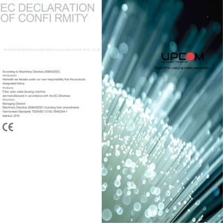 FIBEROPTICCABLEBLOWINGMACHINES
EC DECLARATION
OF CONFI RMITY
UPCOMTELEKOMUKASYON BILIŞIMTEKNOLOJILERI URUNLERI SAN. VETIC. LTD. STI.
According to Machinery Directive2006/42/EEC
Declaration:
Herewith we declare under our own responsibility that theproducts
designated below
Products:
Fiber optic cable blowing machine
are manufactured in accordance with the EC Directives
Directives:
Managing Director
Machinery Directive 2006/42/EEC including their amendments.
Harmonised Standards: TSENISO12100, EN60204-1
Istanbul, 2018
 